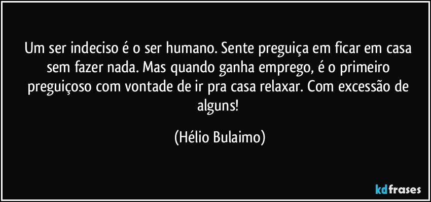 Um ser indeciso é o ser humano. Sente preguiça em ficar em casa sem fazer nada. Mas quando ganha emprego, é o primeiro preguiçoso com vontade de ir pra casa relaxar. Com excessão de alguns! (Hélio Bulaimo)