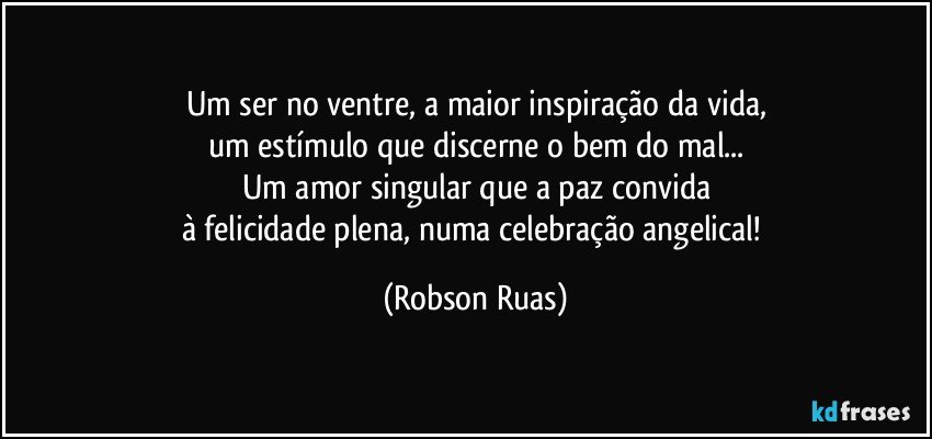 Um ser no ventre, a maior inspiração da vida,
um estímulo que discerne o bem do mal...
Um amor singular que a paz convida
à felicidade plena, numa celebração angelical! (Robson Ruas)