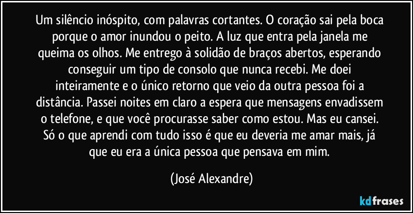 Um silêncio inóspito, com palavras cortantes. O coração sai pela boca porque o amor inundou o peito. A luz que entra pela janela me queima os olhos. Me entrego à solidão de braços abertos, esperando conseguir um tipo de consolo que nunca recebi. Me doei inteiramente e o único retorno que veio da outra pessoa foi a distância. Passei noites em claro a espera que mensagens envadissem o telefone, e que você procurasse saber como estou. Mas eu cansei. Só o que aprendi com tudo isso é que eu deveria me amar mais, já que eu era a única pessoa que pensava em mim. (José Alexandre)