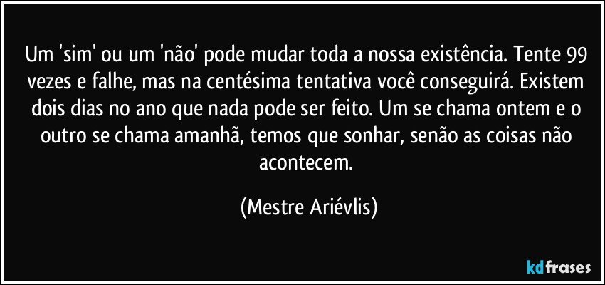 Um 'sim' ou um 'não' pode mudar toda a nossa existência. Tente 99 vezes e falhe, mas na centésima tentativa você conseguirá. Existem dois dias no ano que nada pode ser feito. Um se chama ontem e o outro se chama amanhã, temos que sonhar, senão as coisas não acontecem. (Mestre Ariévlis)