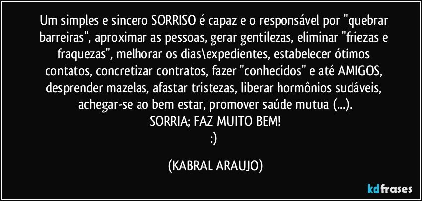 Um simples e sincero SORRISO é capaz e o responsável por "quebrar barreiras", aproximar as pessoas, gerar gentilezas, eliminar "friezas e fraquezas", melhorar os dias\expedientes, estabelecer ótimos contatos, concretizar contratos, fazer "conhecidos" e até AMIGOS, desprender mazelas, afastar tristezas, liberar hormônios sudáveis, achegar-se ao bem estar, promover saúde mutua (...).
SORRIA; FAZ MUITO BEM!
:) (KABRAL ARAUJO)