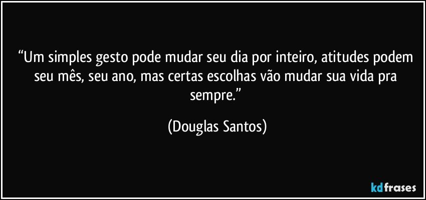 “Um simples gesto pode mudar seu dia por inteiro, atitudes podem seu mês, seu ano, mas certas escolhas vão mudar sua vida pra sempre.” (Douglas Santos)