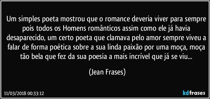 Um simples poeta mostrou que o romance deveria viver para sempre pois todos os Homens românticos assim como ele já havia desaparecido, um certo poeta que clamava pelo amor sempre viveu a falar de forma poética sobre a sua linda paixão por uma moça, moça tão bela que fez da sua poesia a mais incrível que já se viu... (Jean Frases)