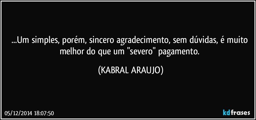 ...Um simples, porém, sincero agradecimento, sem dúvidas, é muito melhor do que um "severo" pagamento. (KABRAL ARAUJO)