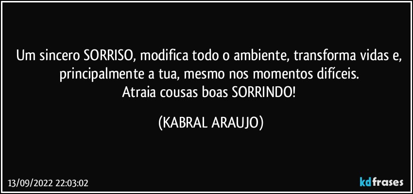 Um sincero SORRISO, modifica todo o ambiente, transforma vidas e, principalmente a tua, mesmo nos momentos difíceis. 
Atraia cousas boas SORRINDO! (KABRAL ARAUJO)