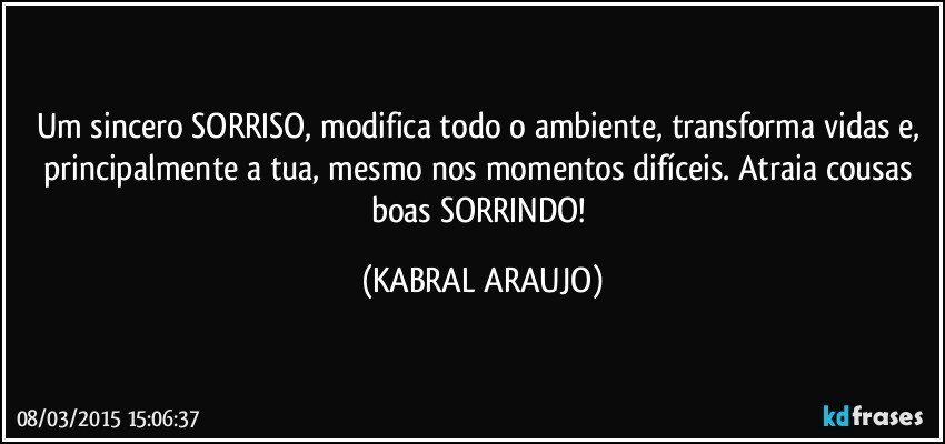 Um sincero SORRISO, modifica todo o ambiente, transforma vidas e, principalmente a tua, mesmo nos momentos difíceis. Atraia cousas boas SORRINDO! (KABRAL ARAUJO)