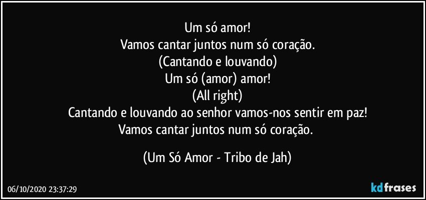 Um só amor!
Vamos cantar juntos num só coração.
(Cantando e louvando)
Um só (amor) amor!
(All right)
Cantando e louvando ao senhor vamos-nos sentir em paz!
Vamos cantar juntos num só coração. (Um Só Amor - Tribo de Jah)