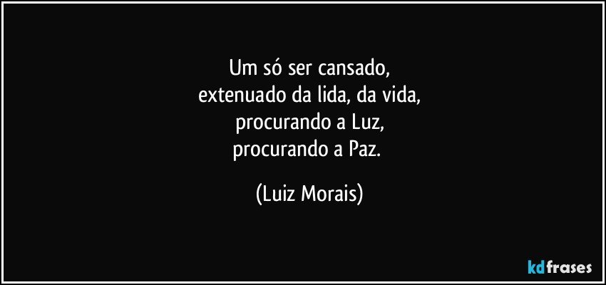 Um só ser cansado,
extenuado da lida, da vida,
procurando a Luz,
procurando a Paz. (Luiz Morais)
