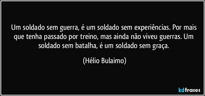 Um soldado sem guerra, é um soldado sem experiências. Por mais que tenha passado por treino, mas ainda não viveu guerras. Um soldado sem batalha, é um soldado sem graça. (Hélio Bulaimo)