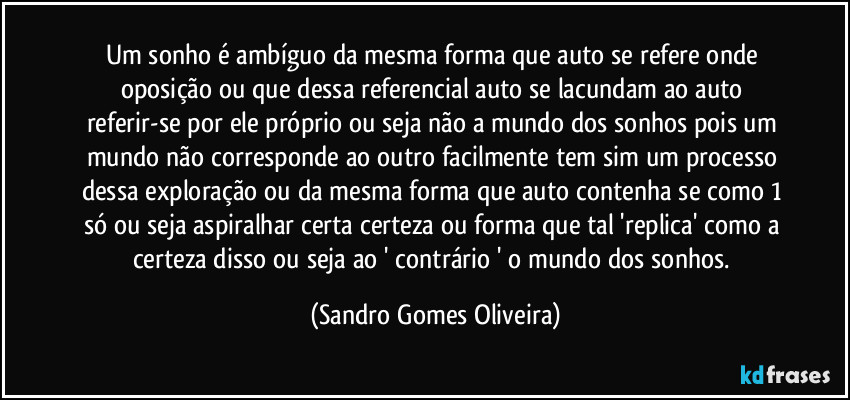 Um sonho é ambíguo da mesma forma que auto se refere onde oposição ou que dessa referencial auto se lacundam ao auto referir-se por ele próprio ou seja não a mundo dos sonhos pois um mundo não corresponde ao outro facilmente tem sim um processo dessa exploração ou da mesma forma que auto contenha se como 1 só ou seja aspiralhar certa certeza ou forma que tal 'replica' como a certeza disso ou seja ao ' contrário ' o mundo dos sonhos. (Sandro Gomes Oliveira)