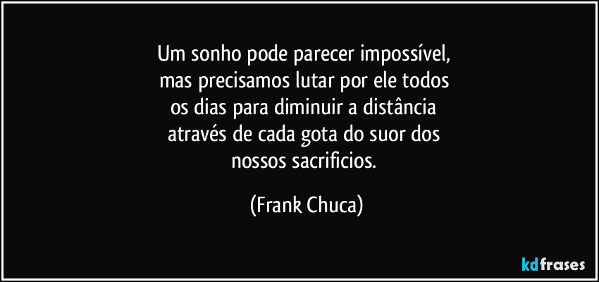 Um sonho pode parecer impossível, 
mas precisamos lutar por ele todos 
os dias para diminuir a distância 
através de cada gota do suor dos 
nossos sacrificios. (Frank Chuca)