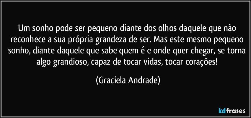 Um sonho pode ser pequeno diante dos olhos daquele que não reconhece a sua própria grandeza de ser. Mas este mesmo pequeno sonho, diante daquele que sabe quem é e onde quer chegar, se torna algo grandioso, capaz de tocar vidas, tocar corações! (Graciela Andrade)