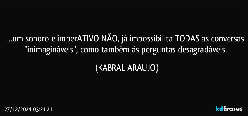 ...um sonoro e imperATIVO NÃO, já impossibilita TODAS as conversas "inimagináveis", como também às perguntas desagradáveis. (KABRAL ARAUJO)