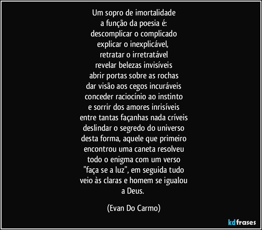 um sopro de imortalidade
a função da poesia é:
descomplicar o complicado
explicar o inexplicável, 
retratar o irretratável
revelar belezas invisíveis
abrir portas sobre as rochas
dar visão aos cegos incuráveis
conceder raciocínio ao instinto
e sorrir dos amores inrisíveis
entre tantas façanhas nada críveis
deslindar o segredo do universo
desta forma, aquele que primeiro
encontrou uma caneta resolveu
todo o enigma com um verso
"faça se a luz", em seguida tudo
veio às claras e homem se igualou
a Deus. (Evan Do Carmo)