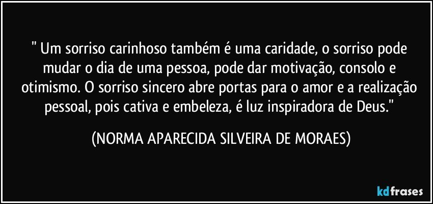 " Um sorriso carinhoso também é uma caridade, o sorriso pode mudar o dia de uma pessoa, pode dar motivação, consolo e otimismo. O sorriso sincero abre portas para o amor e a realização pessoal, pois cativa e embeleza, é luz inspiradora de Deus." (NORMA APARECIDA SILVEIRA DE MORAES)