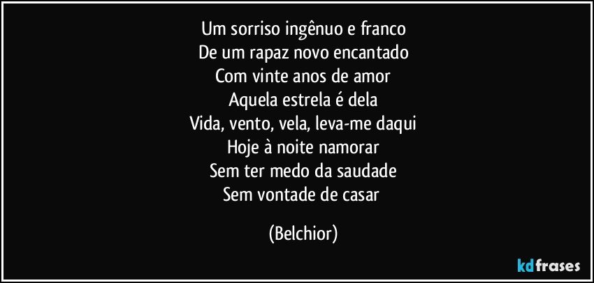 Um sorriso ingênuo e franco
De um rapaz novo encantado
Com vinte anos de amor
Aquela estrela é dela
Vida, vento, vela, leva-me daqui
Hoje à noite namorar
Sem ter medo da saudade
Sem vontade de casar (Belchior)