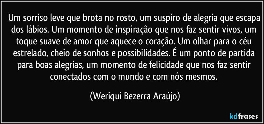 Um sorriso leve que brota no rosto, um suspiro de alegria que escapa dos lábios. Um momento de inspiração que nos faz sentir vivos, um toque suave de amor que aquece o coração. Um olhar para o céu estrelado, cheio de sonhos e possibilidades. É um ponto de partida para boas alegrias, um momento de felicidade que nos faz sentir conectados com o mundo e com nós mesmos. (Weriqui Bezerra Araújo)
