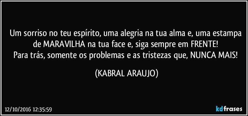 Um sorriso no teu espírito, uma alegria na tua alma e, uma estampa de MARAVILHA na tua face e, siga sempre em FRENTE! 
Para trás, somente os problemas e as tristezas que, NUNCA MAIS! (KABRAL ARAUJO)