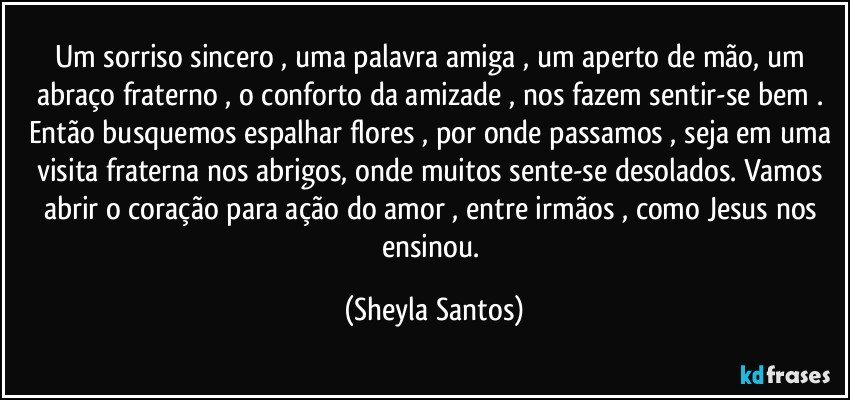 Um sorriso sincero , uma palavra amiga , um aperto de mão, um abraço fraterno , o conforto da amizade , nos fazem sentir-se bem . Então busquemos espalhar flores , por onde passamos , seja em uma visita fraterna nos abrigos, onde muitos sente-se desolados. Vamos abrir o coração para ação do amor , entre irmãos , como Jesus nos ensinou. (Sheyla Santos)