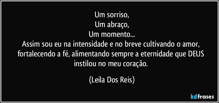 Um sorriso,
Um abraço,
Um momento...
Assim sou eu na intensidade e no breve cultivando o amor, fortalecendo a fé, alimentando sempre a eternidade que DEUS instilou no meu coração. (Leila Dos Reis)