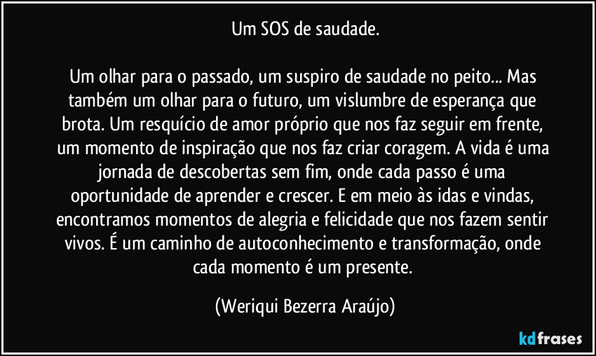 Um SOS de saudade.

Um olhar para o passado, um suspiro de saudade no peito... Mas também um olhar para o futuro, um vislumbre de esperança que brota. Um resquício de amor próprio que nos faz seguir em frente, um momento de inspiração que nos faz criar coragem. A vida é uma jornada de descobertas sem fim, onde cada passo é uma oportunidade de aprender e crescer. E em meio às idas e vindas, encontramos momentos de alegria e felicidade que nos fazem sentir vivos. É um caminho de autoconhecimento e transformação, onde cada momento é um presente. (Weriqui Bezerra Araújo)