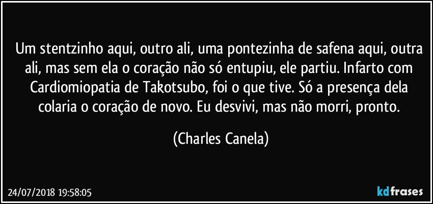 Um stentzinho aqui, outro ali, uma pontezinha de safena aqui, outra ali, mas sem ela o coração não só entupiu, ele partiu. Infarto com Cardiomiopatia de Takotsubo, foi o que tive. Só a presença dela colaria o coração de novo. Eu desvivi, mas não morri, pronto. (Charles Canela)