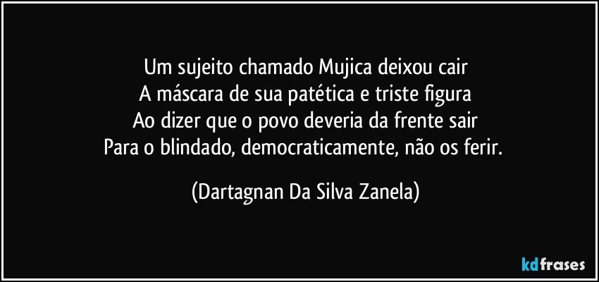 Um sujeito chamado Mujica deixou cair
A máscara de sua patética e triste figura
Ao dizer que o povo deveria da frente sair
Para o blindado, democraticamente, não os ferir. (Dartagnan Da Silva Zanela)