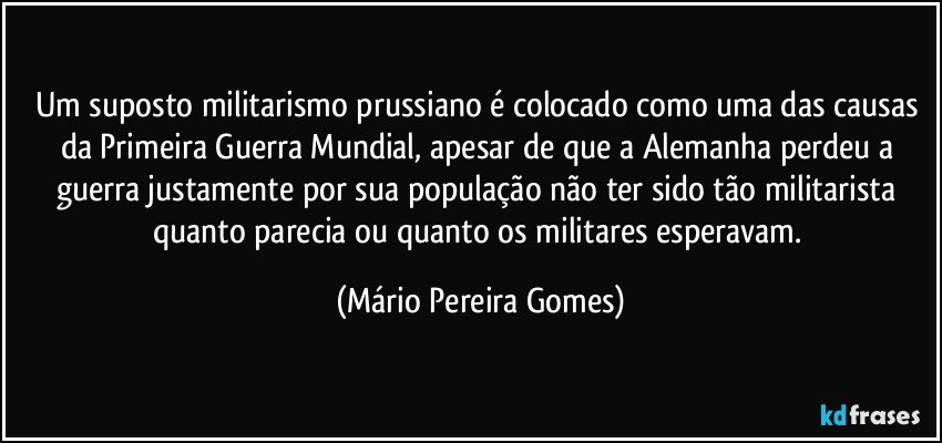 Um suposto militarismo prussiano é colocado como uma das causas da Primeira Guerra Mundial, apesar de que a Alemanha perdeu a guerra justamente por sua população não ter sido tão militarista quanto parecia ou quanto os militares esperavam. (Mário Pereira Gomes)