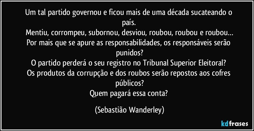 Um tal partido governou e ficou mais de uma década sucateando o país. 
Mentiu, corrompeu, subornou, desviou, roubou, roubou e roubou…
Por mais que se apure as responsabilidades, os responsáveis serão punidos?
O partido perderá o seu registro no Tribunal Superior Eleitoral? 
Os produtos da corrupção e dos roubos serão repostos aos cofres públicos?
Quem pagará essa conta? (Sebastião Wanderley)