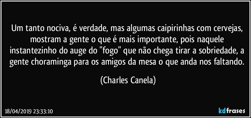 Um tanto nociva, é verdade, mas algumas caipirinhas com cervejas, mostram a gente o que é mais importante, pois naquele instantezinho do auge do "fogo" que não chega tirar a sobriedade, a gente choraminga para os amigos da mesa o que anda nos faltando. (Charles Canela)