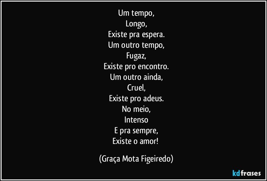 Um tempo,
Longo,
Existe pra espera.
Um outro tempo,
Fugaz,
Existe pro encontro.
Um outro ainda,
Cruel,
Existe pro adeus.
No meio,
Intenso
E pra sempre,
Existe o amor! (Graça Mota Figeiredo)