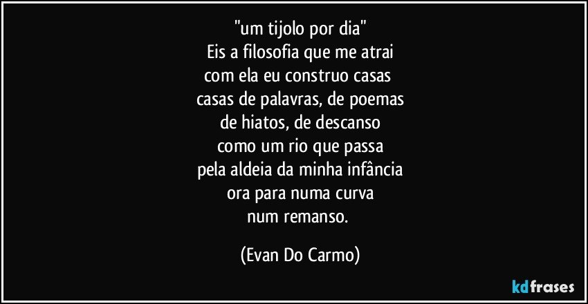 "um tijolo por dia"
Eis a filosofia que me atrai
com ela eu construo casas 
casas de palavras, de poemas
de hiatos, de descanso
como um rio que passa
pela aldeia da minha infância
ora para numa curva
num remanso. (Evan Do Carmo)