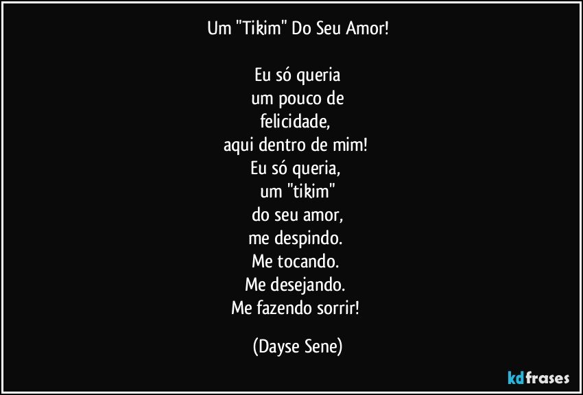 Um "Tikim" Do Seu Amor!

Eu só queria
um pouco de
felicidade, 
aqui dentro de mim! 
Eu só queria, 
um "tikim"
do seu amor,
me despindo. 
Me tocando. 
Me desejando. 
Me fazendo sorrir! (Dayse Sene)