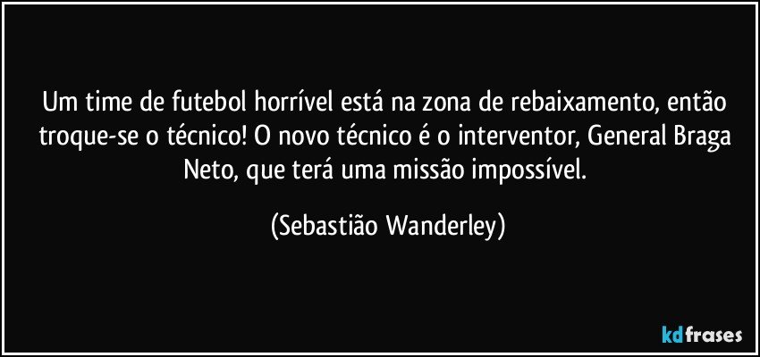 Um time de futebol horrível está na zona de rebaixamento, então troque-se o técnico! O novo técnico é o interventor, General Braga Neto, que terá uma missão impossível. (Sebastião Wanderley)