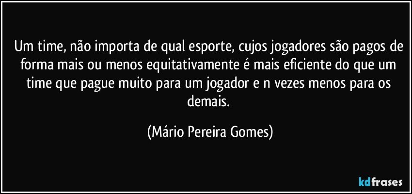 Um time, não importa de qual esporte, cujos jogadores são pagos de forma mais ou menos equitativamente é mais eficiente do que um time que pague muito para um jogador e n vezes menos para os demais. (Mário Pereira Gomes)