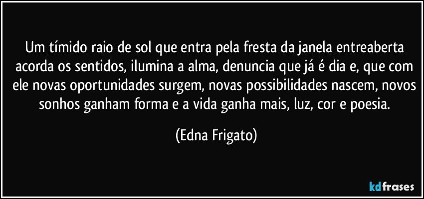 Um tímido raio de sol que entra pela fresta da janela entreaberta acorda os sentidos, ilumina a alma, denuncia que já é dia e, que com ele novas oportunidades surgem, novas possibilidades nascem, novos sonhos ganham forma e a vida ganha mais, luz, cor e poesia. (Edna Frigato)