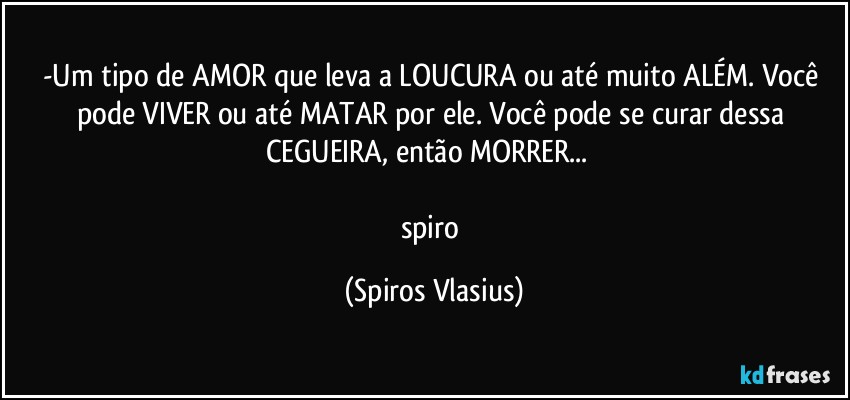 -Um tipo de AMOR que leva a LOUCURA ou até muito ALÉM. Você pode VIVER ou até MATAR por ele. Você pode se curar dessa CEGUEIRA, então MORRER... ⁠

spiro (Spiros Vlasius)