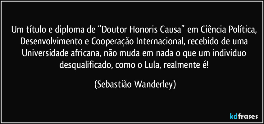 Um título e diploma de “Doutor Honoris Causa” em Ciência Política, Desenvolvimento e Cooperação Internacional, recebido de uma Universidade africana, não muda em nada o que um indivíduo desqualificado, como o Lula, realmente é! (Sebastião Wanderley)