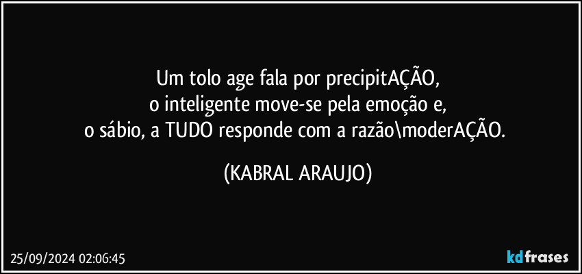 Um tolo age/fala por precipitAÇÃO,
o inteligente move-se pela emoção e,
o sábio, a TUDO responde com a razão\moderAÇÃO. (KABRAL ARAUJO)