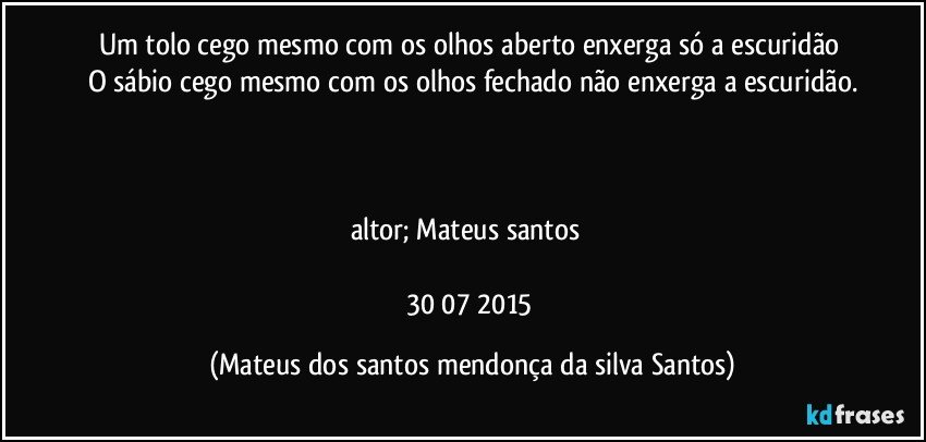 Um tolo cego mesmo com os olhos aberto enxerga só a escuridão
O sábio cego mesmo com os olhos fechado não enxerga a escuridão.
altor; Mateus santos
30/07/2015 (Mateus dos santos mendonça da silva Santos)