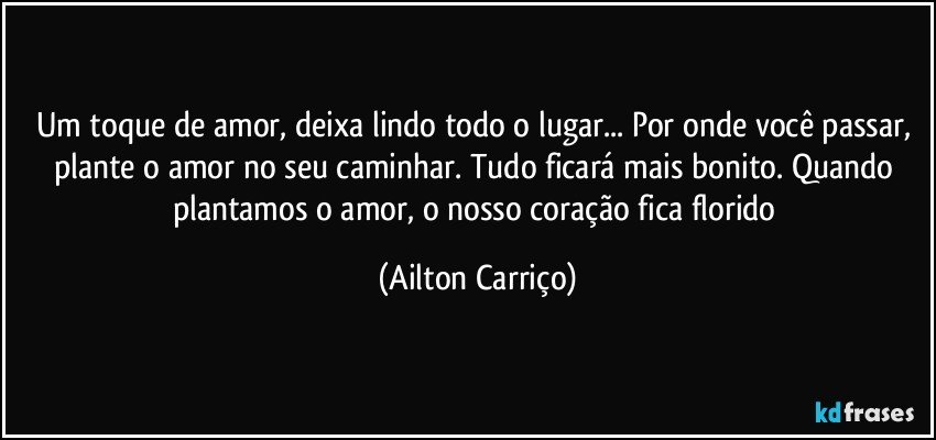 Um toque de amor,  deixa lindo todo o lugar... Por onde você passar, plante  o amor  no seu caminhar. Tudo ficará mais  bonito. Quando plantamos o  amor,  o nosso coração fica florido (Ailton Carriço)