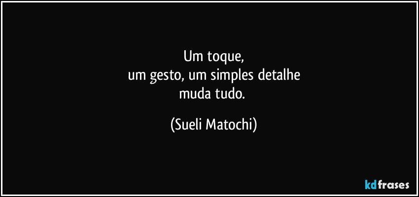 Um toque,
um gesto, um simples detalhe
muda tudo. (Sueli Matochi)