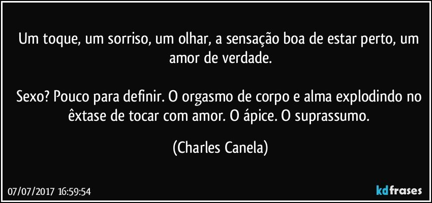 Um toque, um sorriso, um olhar, a sensação boa de estar perto, um amor de verdade.

Sexo? Pouco para definir. O orgasmo de corpo e alma explodindo no êxtase de tocar com amor. O ápice. O suprassumo. (Charles Canela)