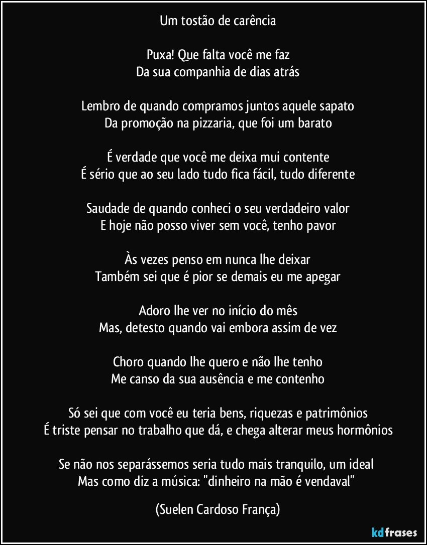Um tostão de carência

Puxa! Que falta você me faz
Da sua companhia de dias atrás

Lembro de quando compramos juntos aquele sapato
Da promoção na pizzaria, que foi um barato

É verdade que você me deixa mui contente
É sério que ao seu lado tudo fica fácil, tudo diferente

Saudade de quando conheci o seu verdadeiro valor
E hoje não posso viver sem você, tenho pavor

Às vezes penso em nunca lhe deixar
Também sei que é pior se demais eu me apegar

Adoro lhe ver no início do mês
Mas, detesto quando vai embora assim de vez

Choro quando lhe quero e não lhe tenho
Me canso da sua ausência e me contenho

Só sei que com você eu teria bens, riquezas e patrimônios
É triste pensar no trabalho que dá, e chega alterar meus hormônios

Se não nos separássemos seria tudo mais tranquilo, um ideal 
Mas como diz a música: "dinheiro na mão é vendaval" (Suelen Cardoso França)
