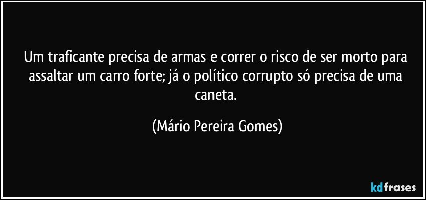 Um traficante precisa de armas e correr o risco de ser morto para assaltar um carro forte; já o político corrupto só precisa de uma caneta. (Mário Pereira Gomes)