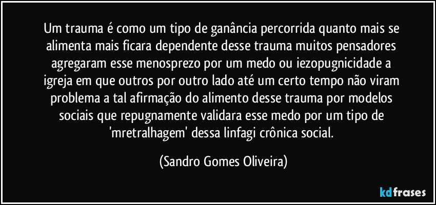 Um trauma é como um tipo de ganância percorrida quanto mais se alimenta mais ficara dependente desse trauma muitos pensadores agregaram esse menosprezo por um medo ou iezopugnicidade a igreja em que outros por outro lado até um certo tempo não viram problema a tal afirmação do alimento desse trauma por modelos sociais que repugnamente validara esse medo por um tipo de 'mretralhagem' dessa linfagi crônica social. (Sandro Gomes Oliveira)