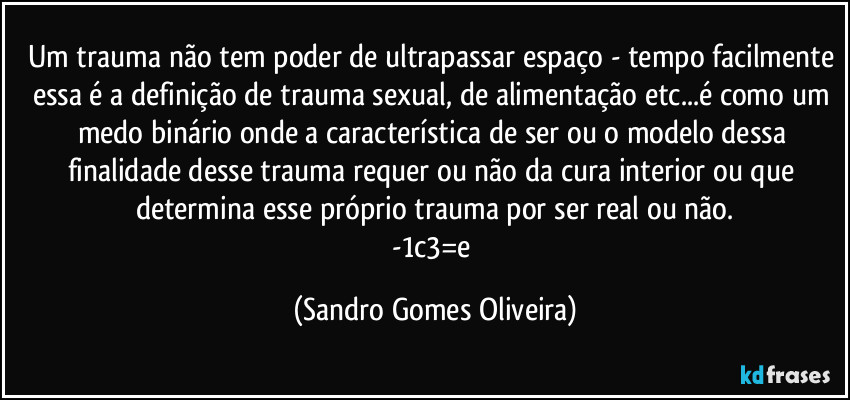 Um trauma não tem poder de ultrapassar espaço - tempo facilmente essa é a definição de trauma sexual, de alimentação etc...é como um medo binário onde a característica de ser ou o modelo dessa finalidade desse trauma requer ou não da cura interior ou que determina esse próprio trauma por ser real ou não.
-1c3=e (Sandro Gomes Oliveira)