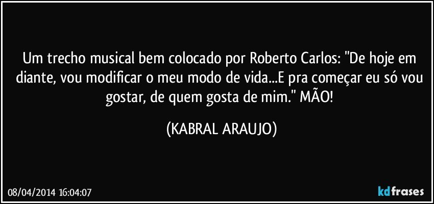 Um trecho musical bem colocado por Roberto Carlos: "De hoje em diante, vou modificar o meu modo de vida...E pra começar eu só vou gostar, de quem gosta de mim." MÃO! (KABRAL ARAUJO)