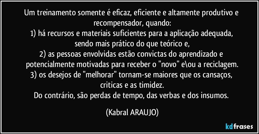 Um treinamento somente é eficaz, eficiente e altamente produtivo e recompensador, quando:
1) há recursos e materiais suficientes para a aplicação adequada, sendo mais prático do que teórico e,
2) as pessoas envolvidas estão convictas do aprendizado e potencialmente motivadas para receber o "novo" e\ou a reciclagem.
3) os desejos de "melhorar" tornam-se maiores que os cansaços, criticas e as timidez.
Do contrário, são perdas de tempo, das verbas e dos insumos. (KABRAL ARAUJO)