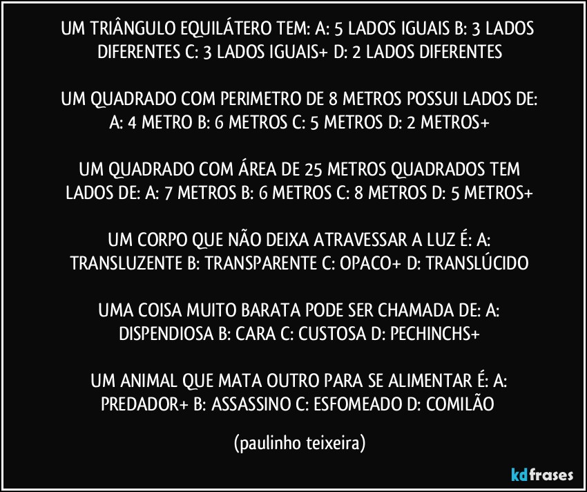 UM TRIÂNGULO EQUILÁTERO TEM:  A: 5 LADOS IGUAIS  B: 3 LADOS DIFERENTES  C: 3 LADOS IGUAIS+  D: 2 LADOS DIFERENTES

 UM QUADRADO COM PERIMETRO DE 8 METROS POSSUI LADOS DE:  A: 4 METRO  B: 6 METROS  C: 5 METROS  D: 2 METROS+

 UM QUADRADO COM ÁREA DE 25 METROS QUADRADOS TEM LADOS DE:  A: 7 METROS  B: 6 METROS  C: 8 METROS   D: 5 METROS+

 UM CORPO QUE NÃO DEIXA ATRAVESSAR A LUZ É:  A: TRANSLUZENTE  B: TRANSPARENTE  C: OPACO+  D: TRANSLÚCIDO

 UMA COISA MUITO BARATA PODE SER CHAMADA DE:  A: DISPENDIOSA  B: CARA  C: CUSTOSA  D: PECHINCHS+

 UM ANIMAL QUE MATA OUTRO PARA SE ALIMENTAR É:  A: PREDADOR+  B: ASSASSINO  C: ESFOMEADO  D: COMILÃO (paulinho teixeira)